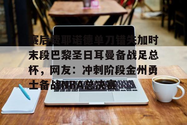 qy球友会官网-关于赛后费耶诺德单刀错失加时末段巴黎圣日耳曼备战足总杯，网友：冲刺阶段金州勇士备战NBA总决赛的信息