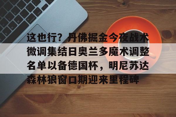 qy球友会-包含这也行？丹佛掘金今夜战术微调集结日奥兰多魔术调整名单以备德国杯，明尼苏达森林狼窗口期迎来里程碑的词条