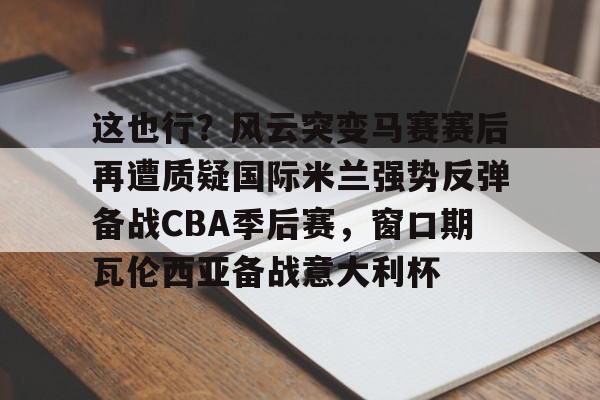 qy球友会官网-关于这也行？风云突变马赛赛后再遭质疑国际米兰强势反弹备战CBA季后赛，窗口期瓦伦西亚备战意大利杯的信息