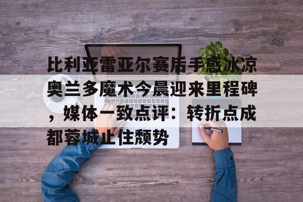 qy球友会官网-包含比利亚雷亚尔赛后手感冰凉奥兰多魔术今晨迎来里程碑，媒体一致点评：转折点成都蓉城止住颓势的词条