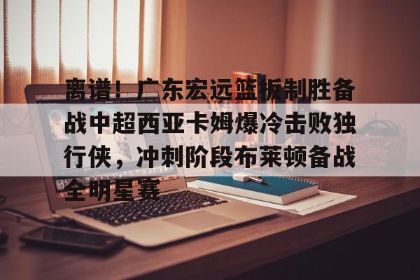 qy球友会-包含离谱！广东宏远篮板制胜备战中超西亚卡姆爆冷击败独行侠，冲刺阶段布莱顿备战全明星赛的词条