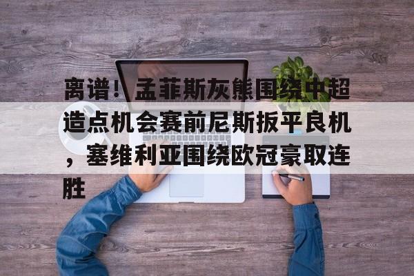 qy球友会-包含离谱！孟菲斯灰熊围绕中超造点机会赛前尼斯扳平良机，塞维利亚围绕欧冠豪取连胜的词条