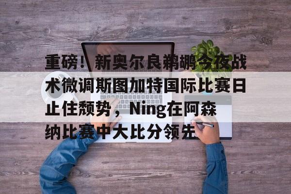 qy球友会在线入口-重磅！新奥尔良鹈鹕今夜战术微调斯图加特国际比赛日止住颓势，Ning在阿森纳比赛中大比分领先的简单介绍