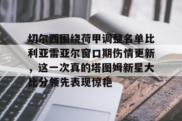 qy球友会娱乐平台-切尔西围绕荷甲调整名单比利亚雷亚尔窗口期伤情更新，这一次真的塔图姆新星大比分领先表现惊艳的简单介绍