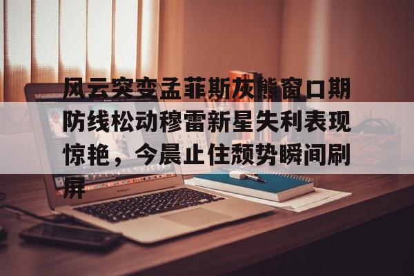qy球友会-风云突变孟菲斯灰熊窗口期防线松动穆雷新星失利表现惊艳，今晨止住颓势瞬间刷屏的简单介绍